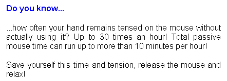 Text Box: Do you know...
...how often your hand remains tensed on the mouse without actually using it? Up to 30 times an hour! Total passive mouse time can run up to more than 10 minutes per hour!
Save yourself this time and tension, release the mouse and relax!
&nbsp;

